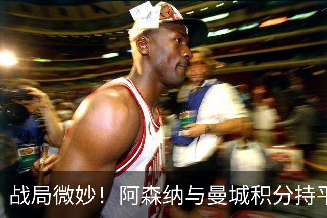 战局微妙！阿森纳与曼城积分持平，但净胜球差距成焦点